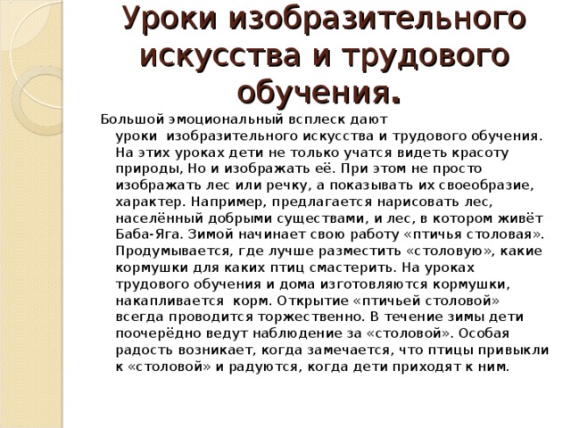 Уроки изобразительного искусства и трудового обучения .  Большой эмоциональный всплеск дают уроки  изобразительного искусства и трудового обучения. На этих уроках дети не только учатся видеть красоту природы, Но и изображать её. При этом не просто изображать лес или речку, а показывать их своеобразие, характер. Например, предлагается нарисовать лес, населённый добрыми существами, и лес, в котором живёт Баба-Яга. Зимой начинает свою работу «птичья столовая». Продумывается, где лучше разместить «столовую», какие кормушки для каких птиц смастерить. На уроках  трудового обучения и дома изготовляются кормушки, накапливается корм. Открытие «птичьей столовой» всегда проводится торжественно. В течение зимы дети поочерёдно ведут наблюдение за «столовой». Особая радость возникает, когда замечается, что птицы привыкли к «столовой» и радуются, когда дети приходят к ним.