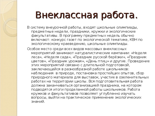 Внеклассная работа. В систему внеурочной работы, входят школьные олимпиады, предметные недели, праздники, кружки и экологические факультативы. В программу предметных недель обычно включают: конкурс газет по экологической тематике, КВН по экологическому краеведению, школьные олимпиады. Особое место среди всех видов массовых внеклассных мероприятий занимают натуралистические кампании: «Неделя леса», «Неделя сада», «Праздник русской берёзки», «Праздник цветов», «Праздник урожая», «День птиц» и другие. Проведение этих мероприятий связано с длительной подготовкой, заключающейся в разнообразной работе школьников: наблюдения в природе, постановка простейших опытов, сбор природного материала для выставок, участие в озеленительных работах на территории школы. Вся подготовительная работа должна заканчиваться организацией праздника, на котором подводятся итоги проделанной работы школьников. Работа кружков и факультативов позволяет углубленно изучать вопросы, выйти на практическое применение экологических знаний.