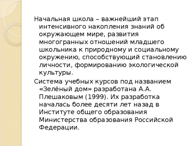 Начальная школа – важнейший этап интенсивного накопления знаний об окружающем мире, развития многогранных отношений младшего школьника к природному и социальному окружению, способствующий становлению личности, формированию экологической культуры. Система учебных курсов под названием «Зелёный дом» разработана А.А. Плешаковым (1999). Их разработка началась более десяти лет назад в Институте общего образования Министерства образования Российской Федерации.