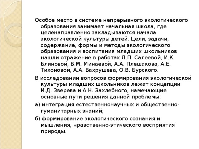 Особое место в системе непрерывного экологического образования занимает начальная школа, где целенаправленно закладываются начала экологической культуры детей. Цели, задачи, содержание, формы и методы экологического образования и воспитания младших школьников нашли отражение в работах Л.П. Салеевой, И.К. Блиновой, В.М. Минаевой, А.А. Плешакова, А.Е. Тихоновой, А.А. Вахрушева, О.В. Бурского. В исследовании вопросов формирования экологической культуры младших школьников лежат концепции И.Д. Зверева и А.Н. Захлебного, намечающие основные пути решения данной проблемы:  а) интеграция естественнонаучных и общественно-гуманитарных знаний;  б) формирование экологического сознания и мышления, нравственно-этического восприятия природы.