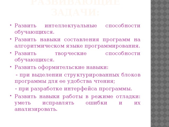 Развивающие задачи: Развить интеллектуальные способности обучающихся. Развить навыки составления программ на алгоритмическом языке программирования. Развить творческие способности обучающихся. Развить оформительские навыки:  - при выделении структурированных блоков программы для ее удобства чтения;  - при разработке интерфейса программы.