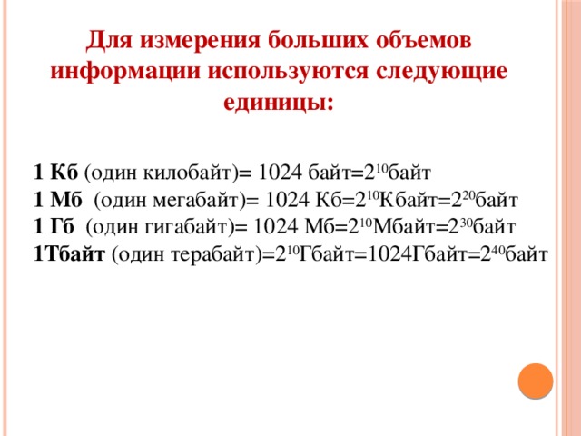 Для измерения больших объемов информации используются следующие единицы: 1 Кб  (один килобайт)= 1024 байт=2 10 байт  1 Мб   (один мегабайт)= 1024 Кб=2 10 Кбайт=2 20 байт  1 Гб   (один гигабайт)= 1024 Мб=2 10 Mбайт=2 30 байт  1Тбайт (один терабайт)=2 10 Гбайт=1024Гбайт=2 40 байт