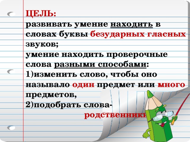 ЦЕЛЬ:  развивать умение находить в словах буквы безударных гласных звуков;  умение находить проверочные слова разными способами :  1)изменить слово, чтобы оно называло один предмет или много предметов,  2)подобрать слова-   родственники .