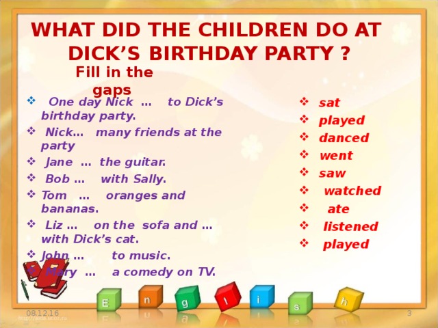 WHAT DID THE CHILDREN DO AT DICK’S BIRTHDAY PARTY ? Fill in the gaps  sat  played  danced  went  saw  watched  ate  listened  played  One day Nick … to Dick’s birthday party.  Nick… many friends at the party  Jane … the guitar.  Bob … with Sally. Tom … oranges and bananas.  Liz … on the sofa and … with Dick’s cat. John … to music.  Mary … a comedy on TV.  08.12.16