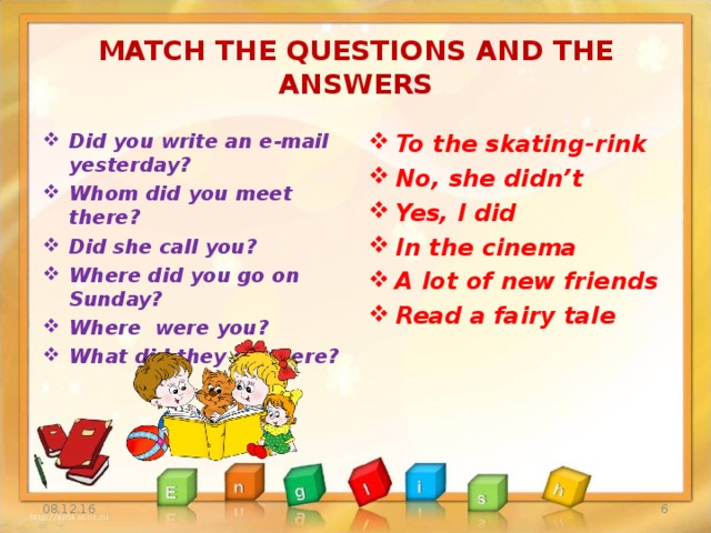MATCH THE QUESTIONS AND THE ANSWERS Did you write an e-mail yesterday? Whom did you meet there? Did she call you? Where did you go on Sunday? Where were you? What did they do there? To the skating-rink No, she didn’t Yes, I did In the cinema A lot of new friends Read a fairy tale  08.12.16
