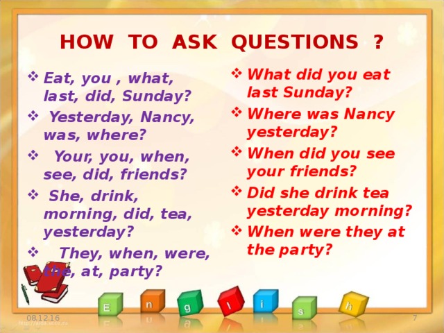 HOW TO ASK QUESTIONS ? What did you eat last Sunday? Where was Nancy yesterday? When did you see your friends? Did she drink tea yesterday morning? When were they at the party?  Eat, you , what, last, did, Sunday?  Yesterday, Nancy, was, where?  Your, you, when, see, did, friends?  She, drink, morning, did, tea, yesterday?  They, when, were, the, at, party? 08.12.16