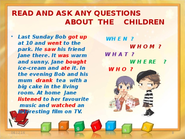 READ AND ASK ANY QUESTIONS ABOUT THE CHILDREN  WH E N ?  W H O M ?  W H A T ?  W H E RE ?  W H O ?   Last Sunday Bob got up at 10 and went to the park. He saw his friend Jane there. It was warm and sunny. Jane bought ice-cream and ate it. In the evening Bob and his mum drank tea with a big cake in the living room. At home Jane listened to her favourite music and watched an interesting film on TV.  08.12.16