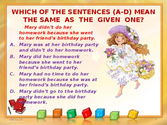 WHICH OF THE SENTENCES (A-D) MEAN THE SAME AS THE GIVEN ONE?  Mary didn’t do her homework because she went to her friend’s birthday party. Mary was at her birthday party and didn’t do her homework. Mary did her homework because she went to her friend’s birthday party. Mary had no time to do her homework because she was at her friend’s birthday party. Mary didn’t go to the birthday party because she did her homework. 08.12.16