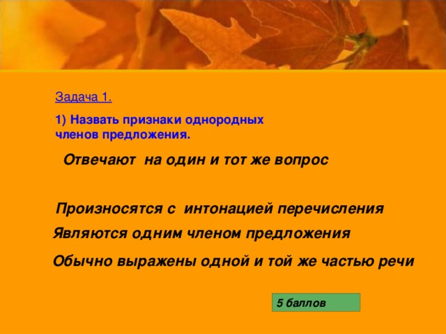 Задача 1. 1) Назвать признаки однородных членов предложения. Отвечают на один и тот же вопрос  Произносятся с интонацией перечисления Являются одним членом предложения  Обычно выражены одной и той же частью речи  5 баллов