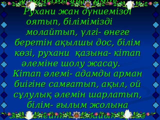 Мақсаты: Кітап заманымыздың өмірі. Рухани жан дүниемізді оятып, білімімізді молайтып, үлгі- өнеге беретін ақылшы дос, білім көзі, рухани қазына- кітап әлеміне шолу жасау.  Кітап әлемі- адамды арман биігіне самғатып, ақыл, ой сұлулық әлемін шарлатып, білім- ғылым жолына жетелейтін ғажайып дүние екенін ұғындыру. Көркем әдебиет оқуға тәрбиелеу.