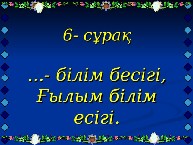 6- сұрақ   ...- білім бесігі,  Ғылым білім есігі.