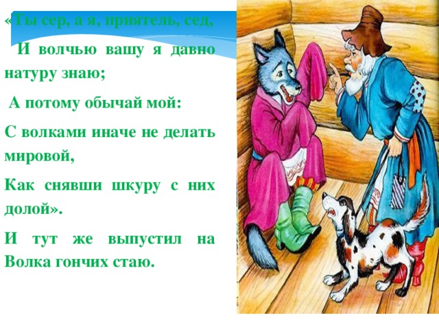 «Ты сер, а я, приятель, сед,   И волчью вашу я давно натуру знаю;   А потому обычай мой: С волками иначе не делать мировой, Как снявши шкуру с них долой». И тут же выпустил на Волка гончих стаю.