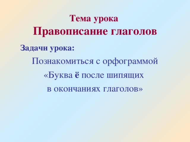 Тема урока  Правописание глаголов  Задачи урока:  Познакомиться с орфограммой «Буква ё после шипящих в окончаниях глаголов»