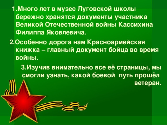 1.Много лет в музее Луговской школы бережно хранятся документы участника Великой Отечественной войны Кассихина Филиппа Яковлевича. 2.Особенно дорога нам Красноармейская книжка – главный документ бойца во время войны. 3.Изучив внимательно все её страницы, мы смогли узнать, какой боевой путь прошёл ветеран.