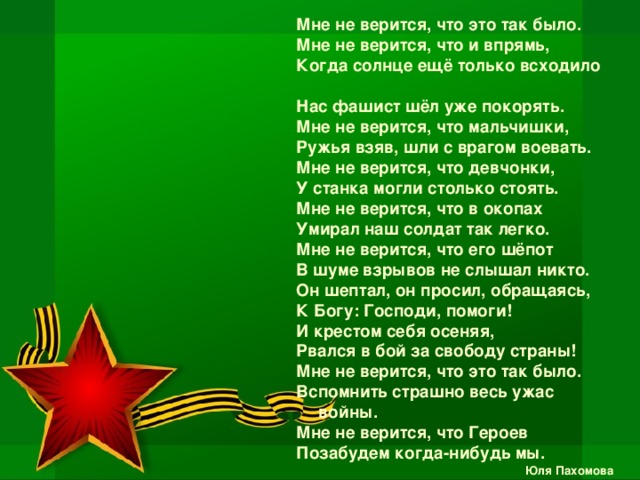 Мне не верится, что это так было. Мне не верится, что и впрямь, Когда солнце ещё только всходило Нас фашист шёл уже покорять. Мне не верится, что мальчишки, Ружья взяв, шли с врагом воевать. Мне не верится, что девчонки, У станка могли столько стоять. Мне не верится, что в окопах Умирал наш солдат так легко. Мне не верится, что его шёпот В шуме взрывов не слышал никто. Он шептал, он просил, обращаясь, К Богу: Господи, помоги! И крестом себя осеняя, Рвался в бой за свободу страны! Мне не верится, что это так было. Вспомнить страшно весь ужас войны. Мне не верится, что Героев Позабудем когда-нибудь мы. Юля Пахомова