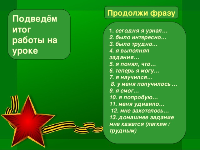 Продолжи фразу Подведём итог работы на уроке 1. сегодня я узнал… 2. было интересно… 3. было трудно… 4. я выполнял задания… 5. я понял, что… 6. теперь я могу… 7. я научился…  8. у меня получилось … 9. я смог… 10. я попробую… 11. меня удивило…  12. мне захотелось… 13. домашнее задание мне кажется (легким / трудным)   .