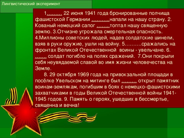 Лингвистический эксперимент  1 ……… 22 июня 1941 года бронированные полчища фашистской Германии ……….. напали на нашу страну. 2. Кованый немецкий сапог …….. топтал нашу священную землю. 3.Отчизне угрожала смертельная опасность. 4.Миллионы советских людей, надев солдатские шинели, взяв в руки оружие, ушли на войну. 5……….сражались на фронтах Великой Отечественной воины - увельчане. 6. ……. солдат погибло на полях сражений. 7.Они покрыли себя неувядаемой славой во имя жизни человечества на Земле.  8. 29 октября 1969 года на привокзальной площади в посёлке Увельском на митинге был ……… открыт памятник воинам-землякам, погибшим в боях с немецко-фашистскими захватчиками в годы Великой Отечественной войны 1941-1945 годов. 9. Память о героях, ушедших в бессмертье, священна и вечна! .