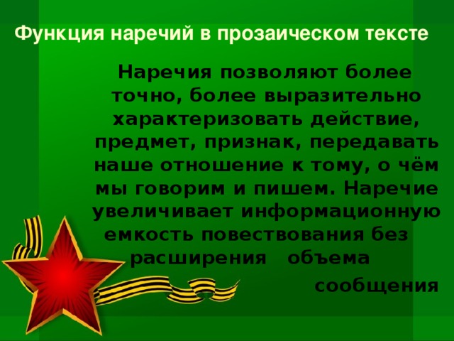 Функция наречий в прозаическом тексте  Наречия позволяют более точно, более выразительно характеризовать действие, предмет, признак, передавать наше отношение к тому, о чём мы говорим и пишем. Наречие увеличивает информационную емкость повествования без расширения объема  сообщения