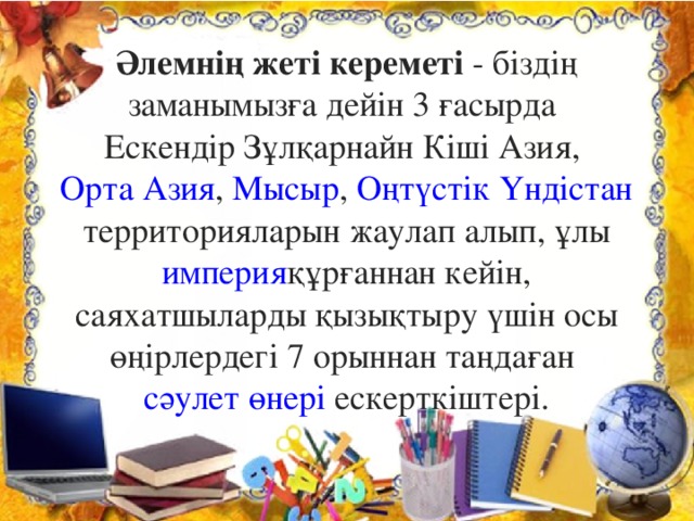 Әлемнің жеті кереметі  - біздің заманымызға дейін 3 ғасырда  Ескендір Зұлқарнайн   Кіші Азия ,  Орта Азия ,  Мысыр ,  Оңтүстік Үндістан  территорияларын жаулап алып, ұлы  империя құрғаннан кейін, саяхатшыларды қызықтыру үшін осы өңірлердегі 7 орыннан таңдаған  сәулет өнері  ескерткіштері.