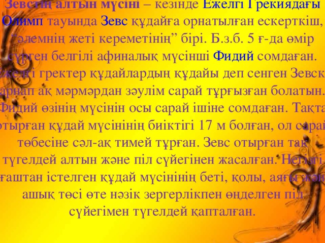 Зевстің алтын мүсіні – кезінде Ежелгі Грекиядағы  Олимп тауында Зевс құдайға орнатылған ескерткіш, “әлемнің жеті кереметінің” бірі. Б.з.б. 5 ғ-да өмір сүрген белгілі афиналық мүсінші Фидий сомдаған. Ежелгі гректер құдайлардың құдайы деп сенген Зевске арнап ақ мәрмәрдан зәулім сарай тұрғызған болатын. Фидий өзінің мүсінін осы сарай ішіне сомдаған. Тақта отырған құдай мүсінінің биіктігі 17 м болған, ол сарай төбесіне сәл-ақ тимей тұрған. Зевс отырған тақ түгелдей алтын және піл сүйегінен жасалған. Негізгі ағаштан істелген құдай мүсінінің беті, қолы, аяғы және ашық төсі өте нәзік зергерлікпен өңделген піл сүйегімен түгелдей қапталған.