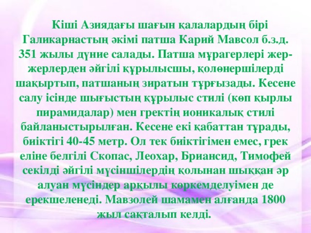 Кіші Азиядағы шағын қалалардың бірі Галикарнастың әкімі патша Карий Мавсол б.з.д. 351 жылы дүние салады. Патша мұрагерлері жер-жерлерден әйгілі құрылысшы, қолөнершілерді шақыртып, патшаның зиратын тұрғызады. Кесене салу ісінде шығыстың құрылыс стилі (көп қырлы пирамидалар) мен гректің ионикалық стилі байланыстырылған. Кесене екі қабаттан тұрады, биіктігі 40-45 метр. Ол тек биіктігімен емес, грек еліне белгілі Скопас, Леохар, Бриансид, Тимофей секілді әйгілі мүсіншілердің қолынан шыққан әр алуан мүсіндер арқылы көркемделуімен де ерекшеленеді. Мавзолей шамамен алғанда 1800 жыл сақталып келді.