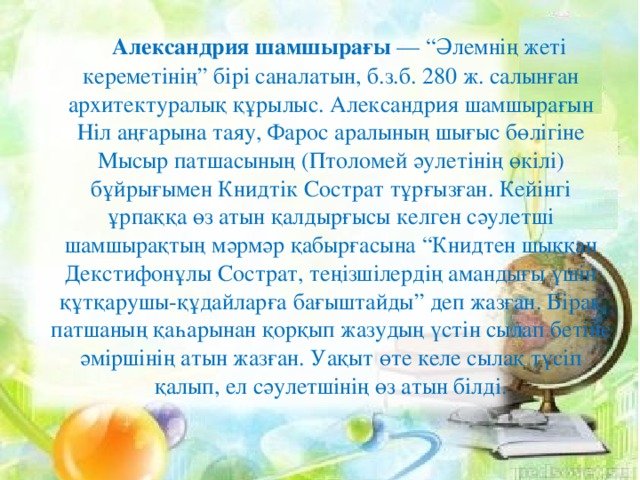 Александрия шамшырағы — “Әлемнің жеті кереметінің” бірі саналатын, б.з.б. 280 ж. салынған архитектуралық құрылыс. Александрия шамшырағын Ніл аңғарына таяу, Фарос аралының шығыс бөлігіне Мысыр патшасының (Птоломей әулетінің өкілі) бұйрығымен Книдтік Сострат тұрғызған. Кейінгі ұрпаққа өз атын қалдырғысы келген сәулетші шамшырақтың мәрмәр қабырғасына “Книдтен шыққан Декстифонұлы Сострат, теңізшілердің амандығы үшін құтқарушы-құдайларға бағыштайды” деп жазған. Бірақ патшаның қаһарынан қорқып жазудың үстін сылап бетіне әміршінің атын жазған. Уақыт өте келе сылақ түсіп қалып, ел сәулетшінің өз атын білді.