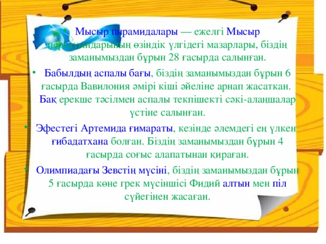 Мысыр пирамидалары — ежелгі Мысыр перғауындарының өзіндік үлгідегі мазарлары, біздің заманымыздан бұрын 28 ғасырда салынған. Бабылдың аспалы бағы , біздің заманымыздан бұрын 6 ғасырда Вавилония әмірі кіші әйеліне арнап жасаткан. Бақ ерекше тәсілмен аспалы текпішекті сәкі-алаңшалар үстіне салынған. Эфестегі Артемида ғимараты , кезінде әлемдегі ең үлкен ғибадатхана болған. Біздің заманымыздан бұрын 4 ғасырда соғыс алапатынан қираған. Олимпиадағы Зевстің мүсіні , біздің заманымыздан бұрын 5 ғасырда көне грек мүсіншісі Фидий алтын мен піл сүйегінен жасаған.