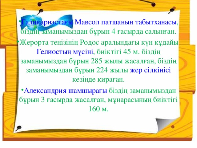 Галикарнастағы Мавсол патшаның табытханасы , біздің заманымыздан бұрын 4 ғасырда салынған. Жерорта теңізінің Родос аралындағы күн кұдайы Гелиостың мүсіні , биіктігі 45 м. біздің заманымыздан бұрын 285 жылы жасалған, біздің заманымыздан бұрын 224 жылы жер сілкінісі кезінде қираған. Александрия шамшырағы біздің заманымыздан бұрын 3 ғасырда жасалған, мұнарасының биіктігі 160 м.