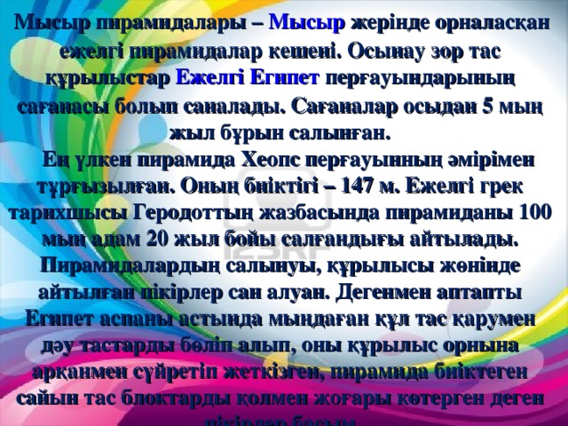 Мысыр пирамидалары – Мысыр жерінде орналасқан ежелгі пирамидалар кешені. Осынау зор тас құрылыстар Ежелгі Египет перғауындарының сағанасы болып саналады. Сағаналар осыдан 5 мың жыл бұрын салынған.  Ең үлкен пирамида Хеопс перғауынның әмірімен тұрғызылған. Оның биіктігі – 147 м. Ежелгі грек тарихшысы Геродоттың жазбасында пирамиданы 100 мың адам 20 жыл бойы салғандығы айтылады. Пирамидалардың салынуы, құрылысы жөнінде айтылған пікірлер сан алуан. Дегенмен аптапты Египет аспаны астында мыңдаған құл тас қарумен дәу тастарды бөліп алып, оны құрылыс орнына арқанмен сүйретіп жеткізген, пирамида биіктеген сайын тас блоктарды қолмен жоғары көтерген деген пікірлер басым