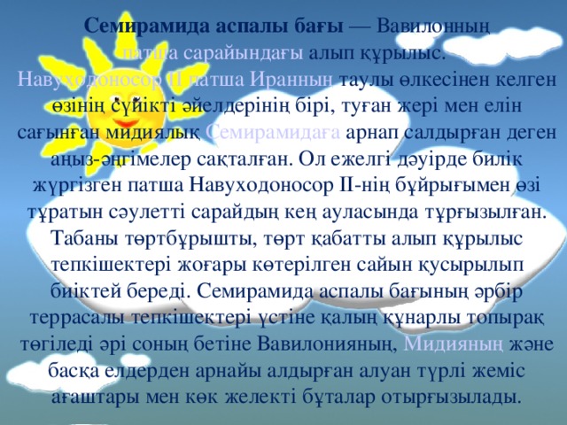 Семирамида аспалы бағы — Вавилонның  патша сарайындағы алып құрылыс. Навуходоносор ІІ патша  Иранның таулы өлкесінен келген өзінің сүйікті әйелдерінің бірі, туған жері мен елін сағынған мидиялық Семирамидаға арнап салдырған деген аңыз-әңгімелер сақталған. Ол ежелгі дәуірде билік жүргізген патша Навуходоносор ІІ-нің бұйрығымен өзі тұратын сәулетті сарайдың кең ауласында тұрғызылған. Табаны төртбұрышты, төрт қабатты алып құрылыс тепкішектері жоғары көтерілген сайын қусырылып биіктей береді. Семирамида аспалы бағының әрбір террасалы тепкішектері үстіне қалың құнарлы топырақ төгіледі әрі соның бетіне Вавилонияның, Мидияның және басқа елдерден арнайы алдырған алуан түрлі жеміс ағаштары мен көк желекті бұталар отырғызылады.