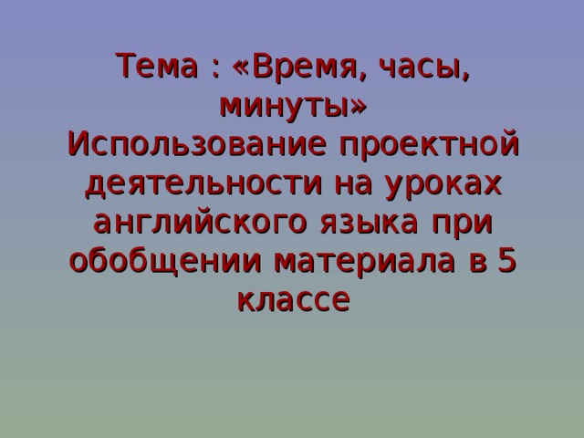 Тема : «Время, часы, минуты»  Использование проектной деятельности на уроках английского языка при обобщении материала в 5 классе