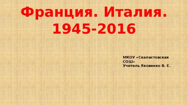 Франция. Италия. 1945-2016 МКОУ «Скалистовская СОШ» Учитель Яковенко В. Е.