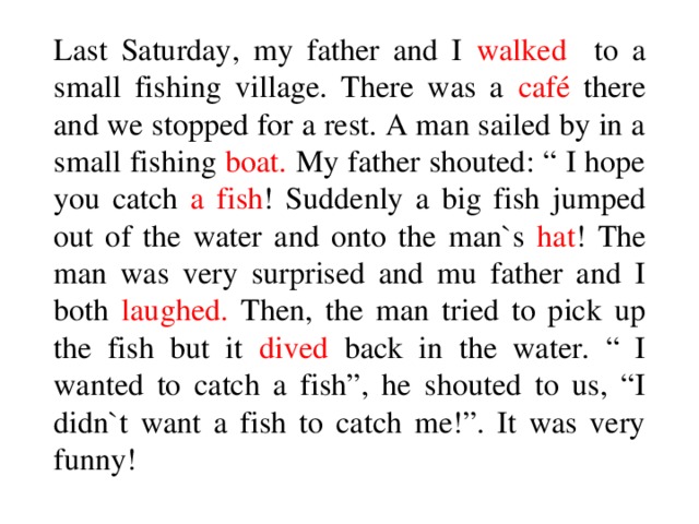 Last Saturday, my father and I walked to a small fishing village. There was a café there and we stopped for a rest. A man sailed by in a small fishing boat. My father shouted: “ I hope you catch a fish ! Suddenly a big fish jumped out of the water and onto the man`s hat ! The man was very surprised and mu father and I both laughed. Then, the man tried to pick up the fish but it dived back in the water. “ I wanted to catch a fish”, he shouted to us, “I didn`t want a fish to catch me!”. It was very funny!