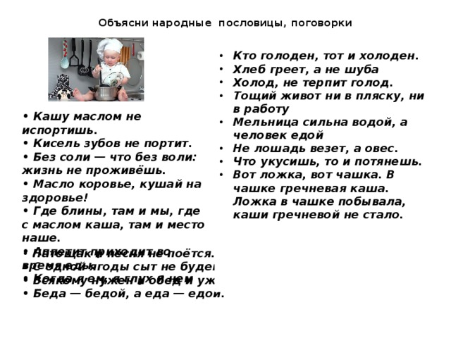 Объясни народные пословицы, поговорки Кто голоден, тот и холоден. Хлеб греет, а не шуба Холод, не терпит голод. Тощий живот ни в пляску, ни в работу Мельница сильна водой, а человек едой Не лошадь везет, а овес. Что укусишь, то и потянешь. Вот ложка, вот чашка. В чашке гречневая каша. Ложка в чашке побывала, каши гречневой не стало. • Кашу маслом не испортишь. • Кисель зубов не портит. • Без соли — что без воли: жизнь не проживёшь. • Масло коровье, кушай на здоровье! • Где блины, там и мы, где с маслом каша, там и место наше. • Аппетит приходит во время еды. • Когда я ем, я глух и нем • Натощак и песня не поётся. • С одной ягоды сыт не будешь. • Всякому нужен и обед и ужин. • Беда — бедой, а еда — едой.