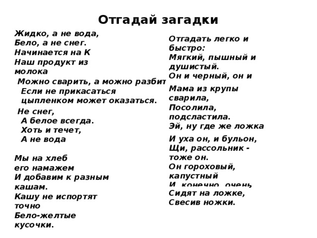 Отгадай загадки Жидко, а не вода,  Бело, а не снег.  Начинается на К  Наш продукт из молока  Можно сварить, а можно разбить,  Если не прикасаться  цыпленком может оказаться.  Не снег,  А белое всегда.  Хоть и течет,  А не вода Отгадать легко и быстро:  Мягкий, пышный и душистый.  Он и черный, он и белый,  Вкусный даже подгорелый. Мама из крупы сварила,  Посолила, подсластила.  Эй, ну где же ложка наша?!  Так нужна на завтрак... И уха он, и бульон,  Щи, рассольник - тоже он.  Он гороховый, капустный  И, конечно, очень вкусный. Мы на хлеб его намажем  И добавим к разным кашам.  Кашу не испортят точно  Бело-желтые кусочки.  Сидят на ложке,  Свесив ножки.