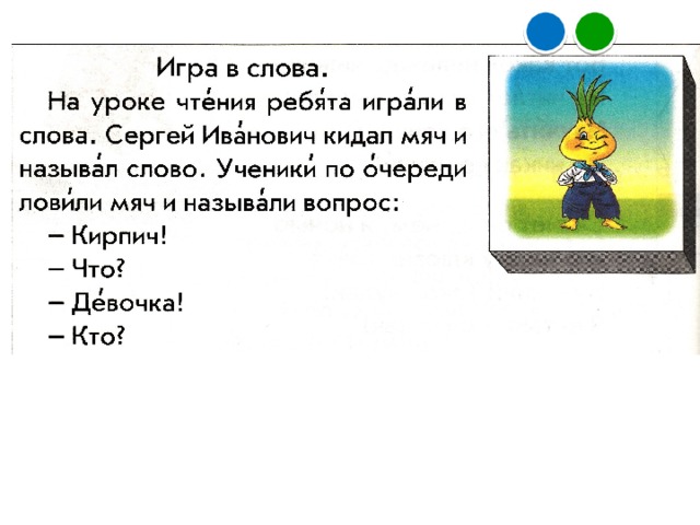 2) Чтение текста «Игра в слова». а) Прогнозирование содержания текста по заглавию и иллюстра­ции. – А как можно играть в слова? б) Самостоятельное чтение и проверка предположений. в) Повторное чтение. – А как вы думаете, ребята, как спросить о Чебурашке: кто? или что? – Кто понял условия игры? Дети рассказывают условия игры . – Давайте попробуем поиграть, выполняя такие условия игры. – Изменились ли условия игры в конце текста? – Давайте поиграем. Это игра в слова, аналогичная той, о которой говорится в тексте. – Кто победитель в нашей игре? – Что мы сейчас делали? (Читали текст, играли в слова.) – Какие умения формировали? (Умение работать с информацией и умение владеть речью.)