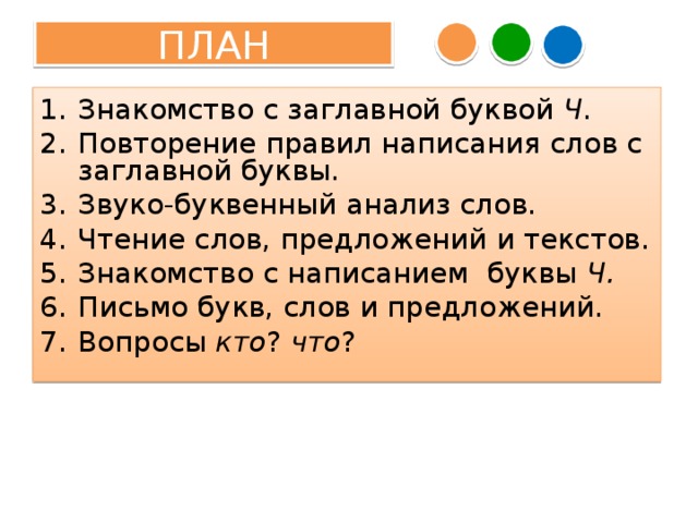 ПЛАН Знакомство с заглавной буквой Ч . Повторение правил написания слов с заглавной буквы. Звуко-буквенный анализ слов. Чтение слов, предложений и текстов. Знакомство с написанием буквы Ч. Письмо букв, слов и предложений. Вопросы кто ? что ? – Что нового узнали? – Какие уже известные нам знания повторили? – Какие необычные слова встретились сегодня на уроке? – Какие интересные путешествия совершили на уроке? Что узнали? – Что у вас получалось сегодня лучше всего? – В чём испытали затруднения? – Что постараетесь сделать лучше на следующем уроке?