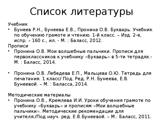 Список литературы Учебник Бунеев Р.Н., Бунеева Е.В., Пронина О.В. Букварь. Учебник по обучению грамоте и чтению. 1-й класс. – Изд. 2-е, испр. – 160 с., ил. - М. : Баласс, 2012. Прописи Пронина О.В. Мои волшебные пальчики. Прописи для первоклассников к учебнику «Букварь» в 5-ти тетрадях.- М. : Баласс, 2014.  Пронина О.В. Лебедева Е.П., Мальцева О.Ю. Тетрадь для печатания. 1 класс/ Под. Ред. Р.Н. Бунеева, Е.В. Бунеевой. – М. : Баласса, 2014. Методические материалы