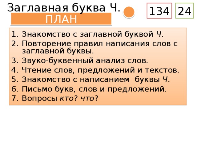 Заглавная буква Ч. 134 24 ПЛАН Знакомство с заглавной буквой Ч . Повторение правил написания слов с заглавной буквы. Звуко-буквенный анализ слов. Чтение слов, предложений и текстов. Знакомство с написанием буквы Ч. Письмо букв, слов и предложений. Вопросы кто ? что ? – Давайте составим план урока. Составление плана урока. Знакомство с заглавной буквой Ч . Повторение правил написания слов с заглавной буквы. Чтение слов, предложений и текстов. Знакомство с написанием буквы Ч. Письмо буквы, слов и предложений. Вопросы кто ? что ? ( Дети или учитель обращают внимание на вопросы, выделенные синим цветом .) – Что нового мы узнаем сегодня? – Что мы сейчас делали? (Планировали свою деятельность.) – Какой кружок обозначает эти действия?