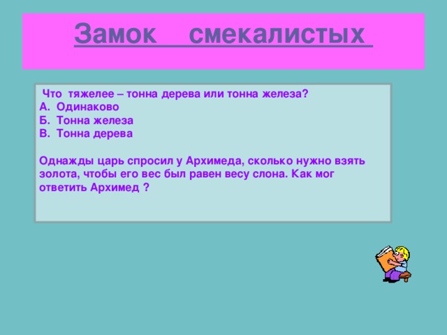 Замок смекалистых  Что тяжелее – тонна дерева или тонна железа? А. Одинаково Б. Тонна железа В. Тонна дерева  Однажды царь спросил у Архимеда, сколько нужно взять золота, чтобы его вес был равен весу слона. Как мог ответить Архимед ?