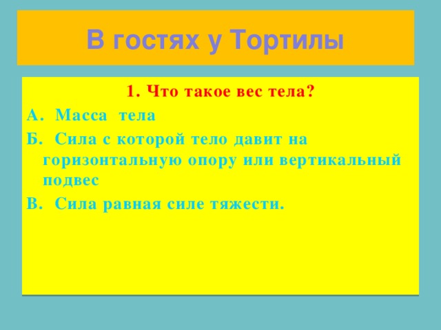 В гостях у Тортилы 1. Что такое вес тела? А. Масса тела Б. Сила с которой тело давит на горизонтальную опору или вертикальный подвес В. Сила равная силе тяжести.