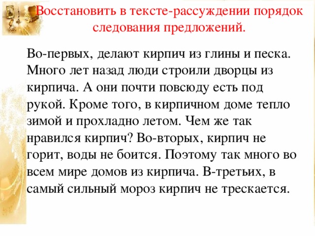 Восстановить в тексте-рассуждении порядок следования предложений. Во-первых, делают кирпич из глины и песка. Много лет назад люди строили дворцы из кирпича. А они почти повсюду есть под рукой. Кроме того, в кирпичном доме тепло зимой и прохладно летом. Чем же так нравился кирпич? Во-вторых, кирпич не горит, воды не боится. Поэтому так много во всем мире домов из кирпича. В-третьих, в самый сильный мороз кирпич не трескается.