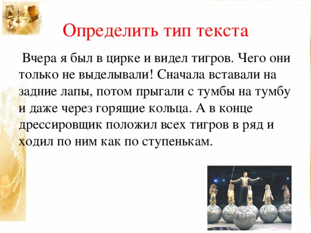 Определить тип текста  Вчера я был в цирке и видел тигров. Чего они только не выделывали! Сначала вставали на задние лапы, потом прыгали с тумбы на тумбу и даже через горящие кольца. А в конце дрессировщик положил всех тигров в ряд и ходил по ним как по ступенькам.