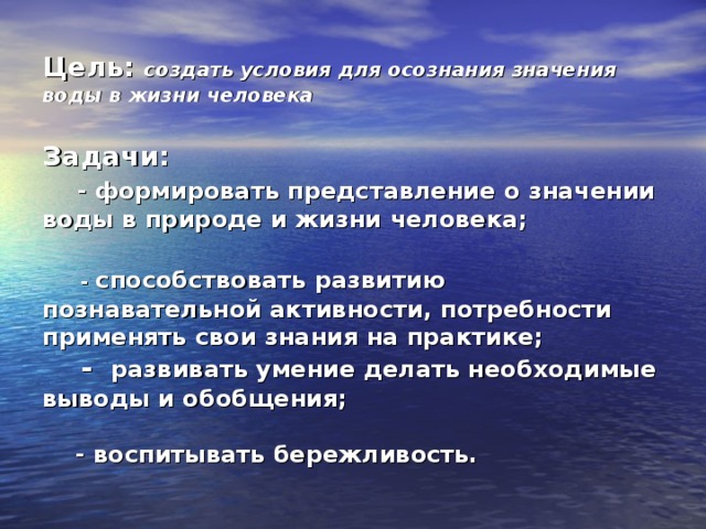 Цель: создать условия для осознания значения воды в жизни человека   Задачи:   - формировать представление о значении воды в природе и жизни человека;    - способствовать развитию познавательной активности, потребности применять свои знания на практике;  - развивать умение делать необходимые выводы и обобщения;   - воспитывать бережливость.