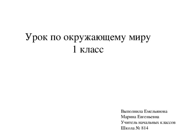 Урок по окружающему миру 1 класс Выполнила Емельянова Марина Евгеньевна Учитель начальных классов Школа № 814