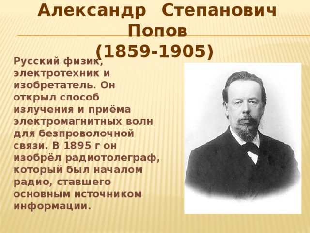 Александр  Степанович Попов  (1859-1905) Русский физик, электротехник и изобретатель. Он открыл способ излучения и приёма электромагнитных волн для безпроволочной связи. В 1895 г он изобрёл радиотолеграф, который был началом радио, ставшего основным источником информации.