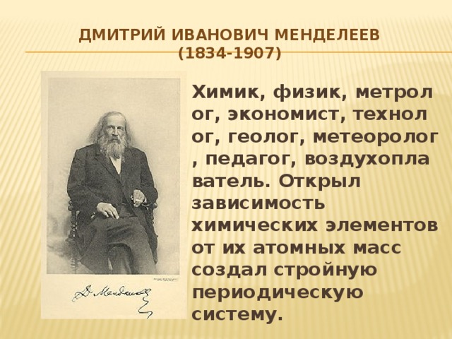 Дмитрий Иванович менделеев  (1834-1907) Химик, физик, метролог, экономист, технолог, геолог, метеоролог, педагог, воздухоплаватель. Открыл зависимость химических элементов от их атомных масс создал стройную периодическую систему.