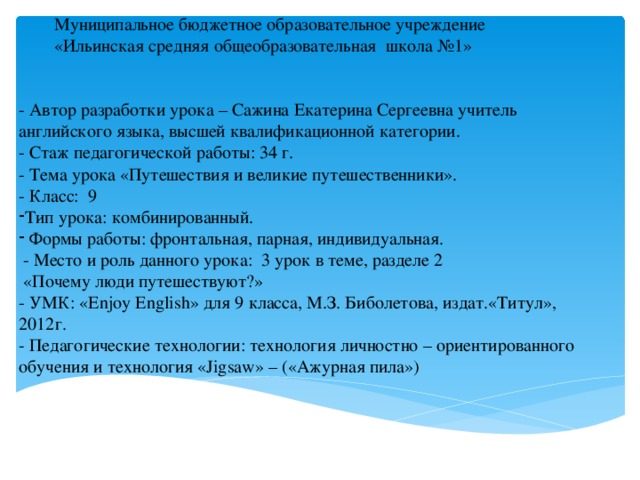 Муниципальное бюджетное образовательное учреждение  «Ильинская средняя общеобразовательная школа №1» - Автор разработки урока – Сажина Екатерина Сергеевна учитель английского языка, высшей квалификационной категории. - Стаж педагогической работы: 34 г. - Тема урока «Путешествия и великие путешественники». - Класс: 9 Тип урока: комбинированный.  Формы работы: фронтальная, парная, индивидуальная.  - Место и роль данного урока: 3 урок в теме, разделе 2  «Почему люди путешествуют?»  - УМК: «Enjoy English» для 9 класса, М.З. Биболетова, издат.«Титул», 2012г. - Педагогические технологии: технология личностно – ориентированного обучения и технология «Jigsaw» – («Ажурная пила»)