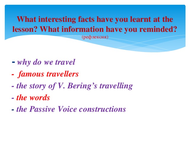 What interesting facts have you learnt at the lesson? What information have you reminded?  (рефлексия)   -  why do we travel - famous travellers - the story of V. Bering’s travelling - the words - the Passive Voice constructions