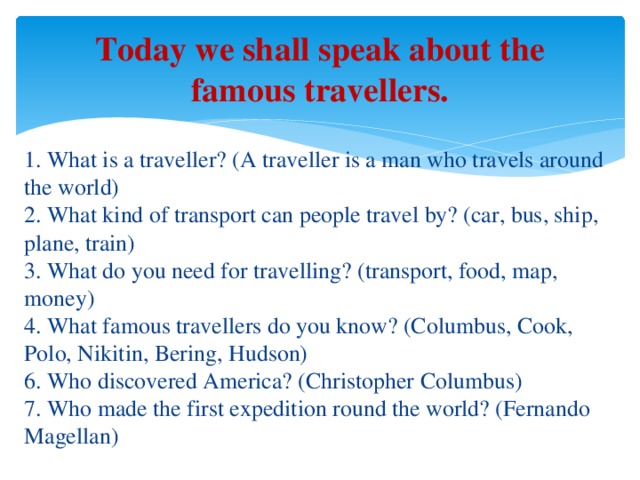 Today we shall speak about the famous travellers.  1. What is a traveller? (A traveller is a man who travels around the world)  2. What kind of transport can people travel by? (car, bus, ship, plane, train)  3. What do you need for travelling? (transport, food, map, money)  4. What famous travellers do you know? (Columbus, Cook, Polo, Nikitin, Bering, Hudson)  6. Who discovered America? (Christopher Columbus)  7. Who made the first expedition round the world? (Fernando Magellan)